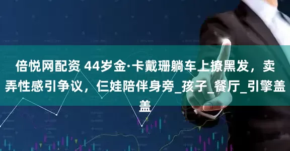 倍悦网配资 44岁金·卡戴珊躺车上撩黑发，卖弄性感引争议，仨娃陪伴身旁_孩子_餐厅_引擎盖