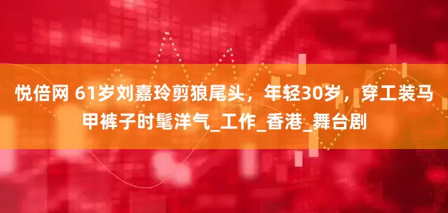 悦倍网 61岁刘嘉玲剪狼尾头，年轻30岁，穿工装马甲裤子时髦洋气_工作_香港_舞台剧