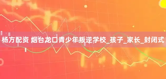 杨方配资 烟台龙口青少年叛逆学校_孩子_家长_封闭式