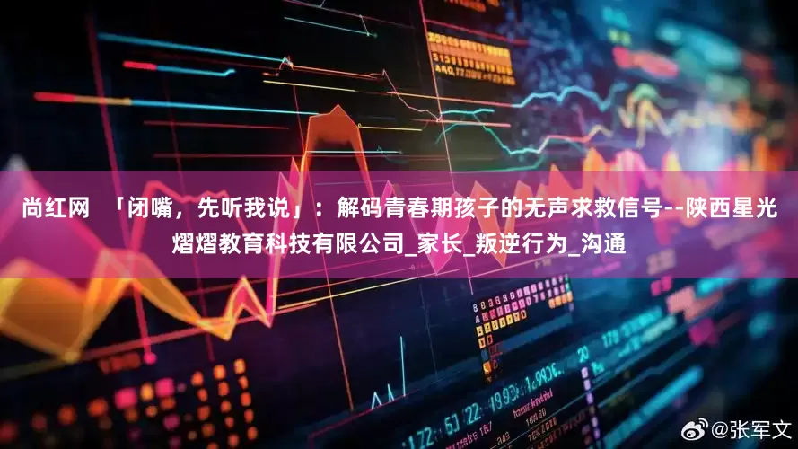 尚红网  「闭嘴，先听我说」：解码青春期孩子的无声求救信号--陕西星光熠熠教育科技有限公司_家长_叛逆行为_沟通