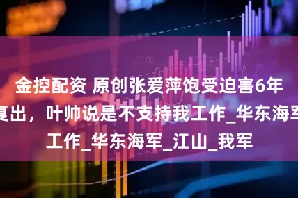 金控配资 原创张爱萍饱受迫害6年，晚年拒绝复出，叶帅说是不支持我工作_华东海军_江山_我军