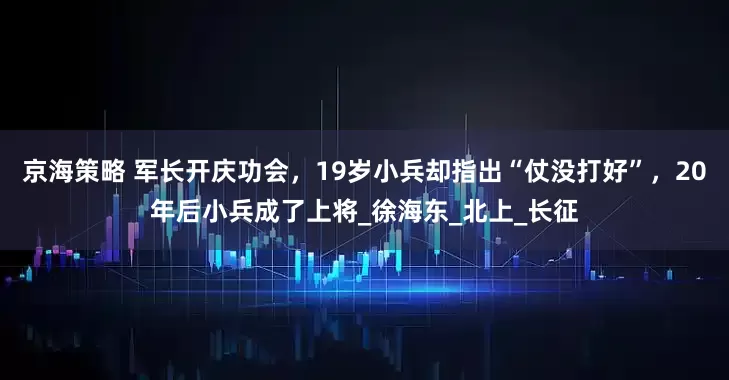 京海策略 军长开庆功会，19岁小兵却指出“仗没打好”，20年后小兵成了上将_徐海东_北上_长征
