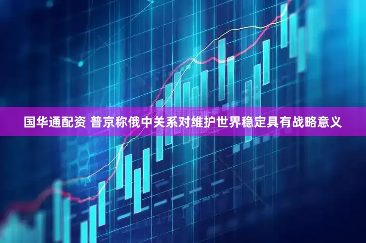 国华通配资 普京称俄中关系对维护世界稳定具有战略意义