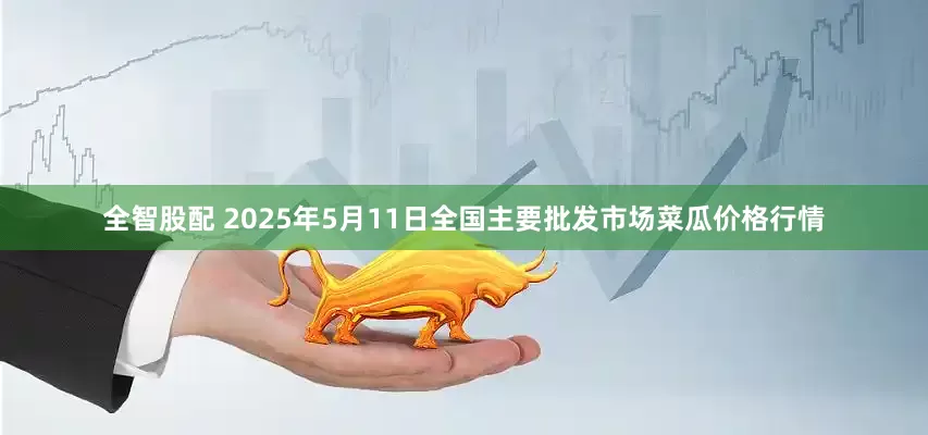 全智股配 2025年5月11日全国主要批发市场菜瓜价格行情
