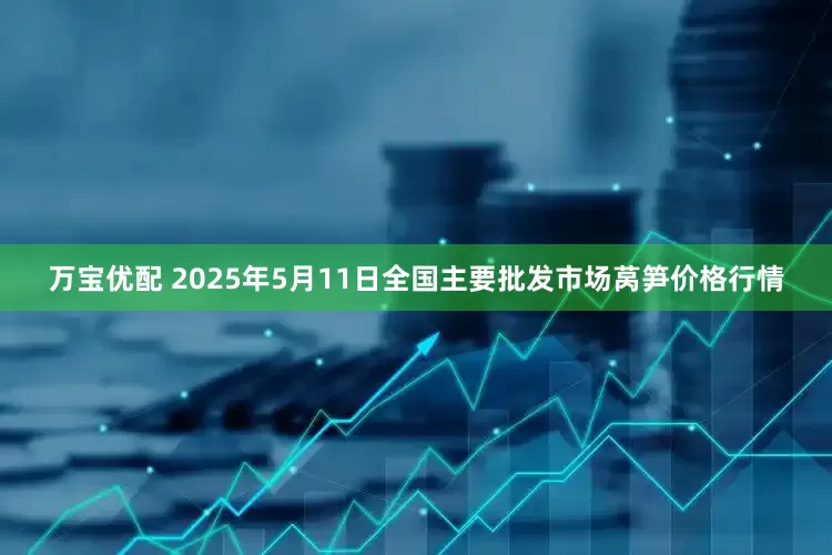 万宝优配 2025年5月11日全国主要批发市场莴笋价格行情