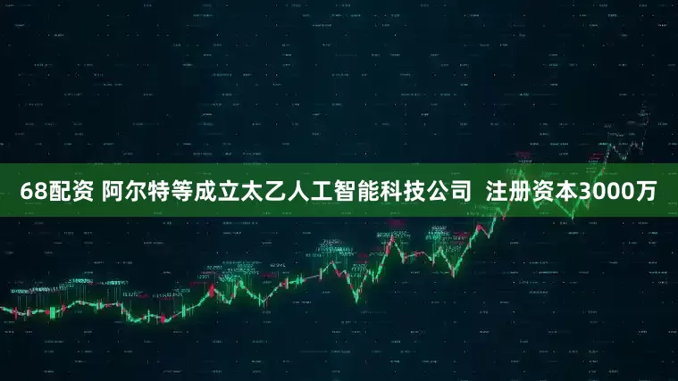 68配资 阿尔特等成立太乙人工智能科技公司  注册资本3000万