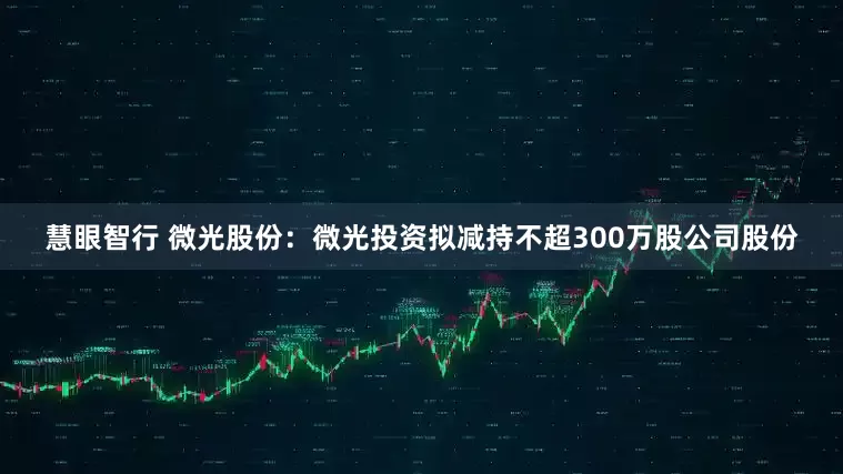慧眼智行 微光股份：微光投资拟减持不超300万股公司股份