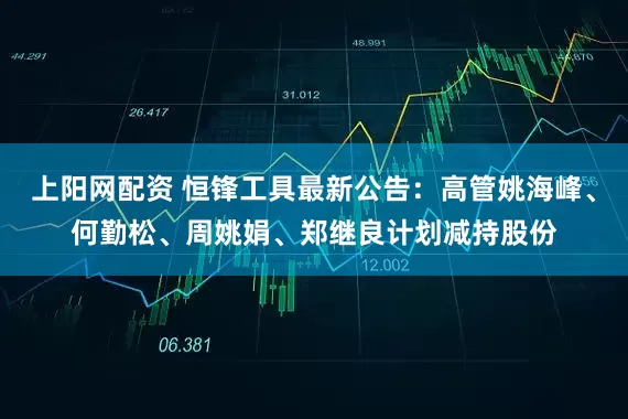 上阳网配资 恒锋工具最新公告：高管姚海峰、何勤松、周姚娟、郑继良计划减持股份