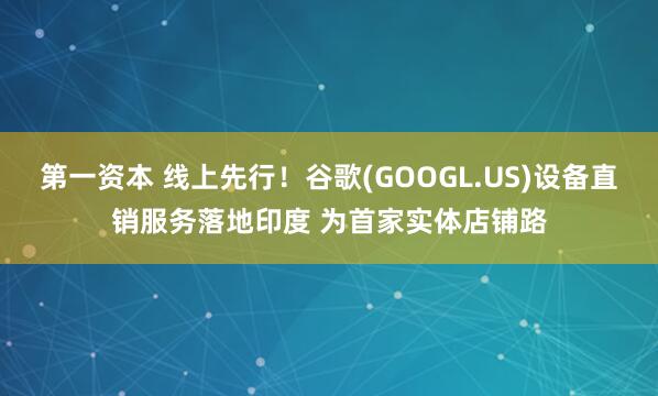 第一资本 线上先行！谷歌(GOOGL.US)设备直销服务落地印度 为首家实体店铺路