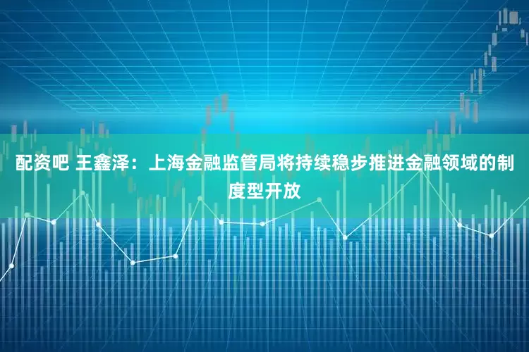 配资吧 王鑫泽：上海金融监管局将持续稳步推进金融领域的制度型开放