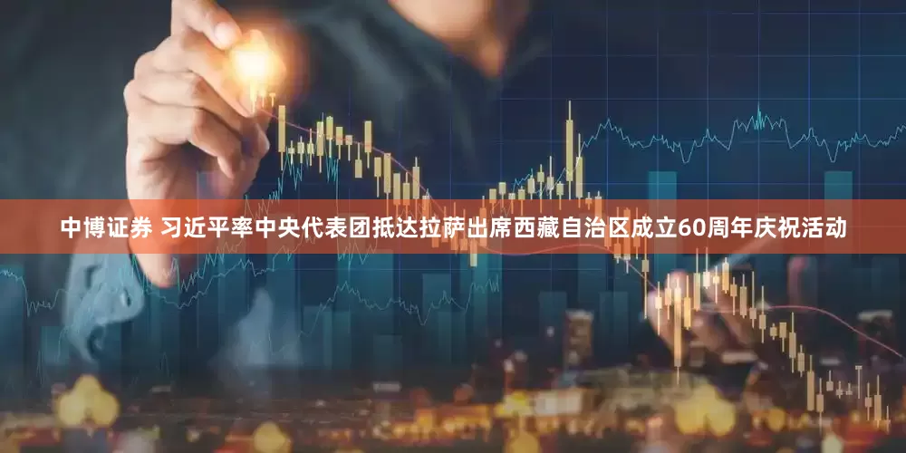 中博证券 习近平率中央代表团抵达拉萨出席西藏自治区成立60周年庆祝活动