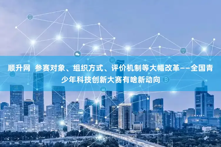 顺升网  参赛对象、组织方式、评价机制等大幅改革——全国青少年科技创新大赛有啥新动向