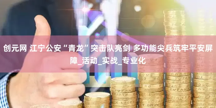 创元网 江宁公安“青龙”突击队亮剑 多功能尖兵筑牢平安屏障_活动_实战_专业化