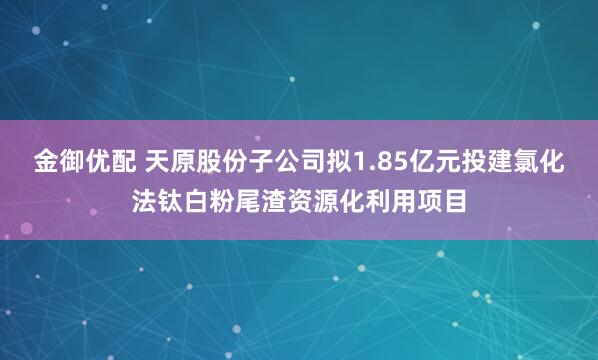 金御优配 天原股份子公司拟1.85亿元投建氯化法钛白粉尾渣资源化利用项目