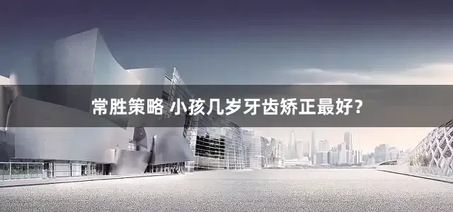 常胜策略 小孩几岁牙齿矫正最好？