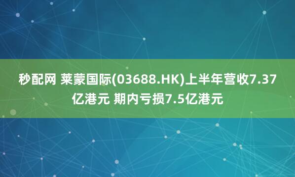秒配网 莱蒙国际(03688.HK)上半年营收7.37亿港元 期内亏损7.5亿港元