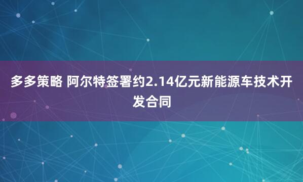 多多策略 阿尔特签署约2.14亿元新能源车技术开发合同