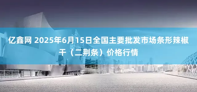 亿鑫网 2025年6月15日全国主要批发市场条形辣椒干（二荆条）价格行情