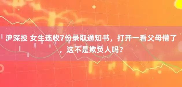 沪深投 女生连收7份录取通知书，打开一看父母懵了，这不是欺负人吗？