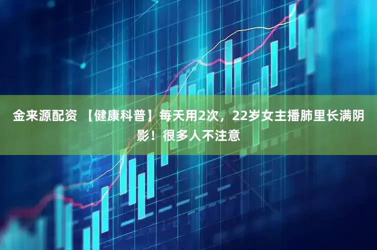 金来源配资 【健康科普】每天用2次，22岁女主播肺里长满阴影！很多人不注意