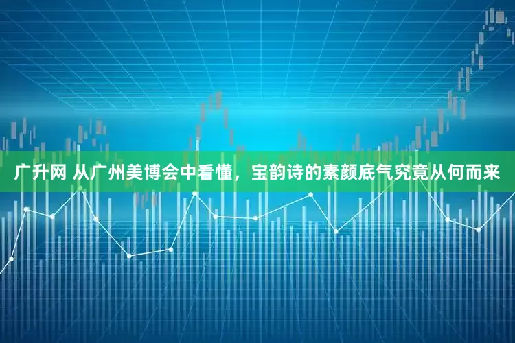 广升网 从广州美博会中看懂，宝韵诗的素颜底气究竟从何而来