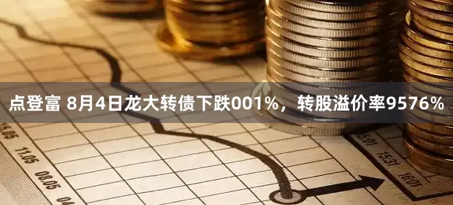 点登富 8月4日龙大转债下跌001%，转股溢价率9576%
