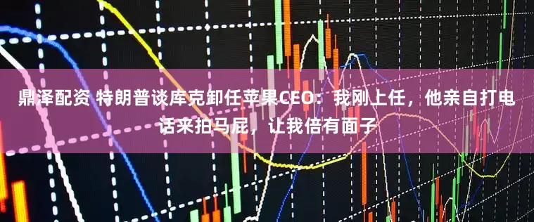 鼎泽配资 特朗普谈库克卸任苹果CEO：我刚上任，他亲自打电话来拍马屁，让我倍有面子
