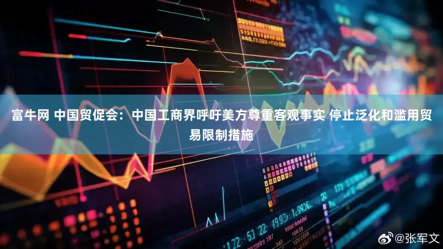 富牛网 中国贸促会：中国工商界呼吁美方尊重客观事实 停止泛化和滥用贸易限制措施