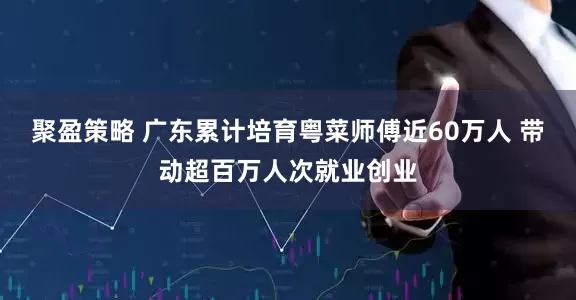聚盈策略 广东累计培育粤菜师傅近60万人 带动超百万人次就业创业